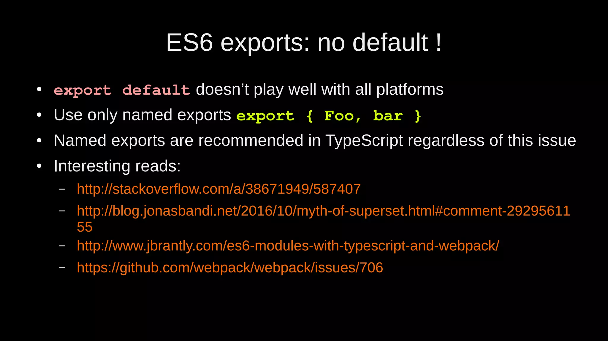 ES6 exports: no default ! ● export default doesn’t play well with all platforms ● Use only named exports export { Foo, bar } ● Named exports are recommended in TypeScript regardless of this issue ● Interesting reads: – http://stackoverflow.com/a/38671949/587407 – http://blog.jonasbandi.net/2016/10/myth-of-superset.html#comment-29295611 55 – http://www.jbrantly.com/es6-modules-with-typescript-and-webpack/ – https://github.com/webpack/webpack/issues/706 