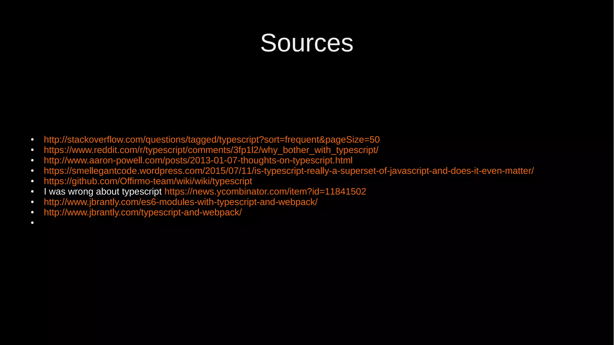 Sources ● http://stackoverflow.com/questions/tagged/typescript?sort=frequent&pageSize=50 ● https://www.reddit.com/r/typescript/comments/3fp1l2/why_bother_with_typescript/ ● http://www.aaron-powell.com/posts/2013-01-07-thoughts-on-typescript.html ● https://smellegantcode.wordpress.com/2015/07/11/is-typescript-really-a-superset-of-javascript-and-does-it-even-matter/ ● https://github.com/Offirmo-team/wiki/wiki/typescript ● I was wrong about typescript https://news.ycombinator.com/item?id=11841502 ● http://www.jbrantly.com/es6-modules-with-typescript-and-webpack/ ● http://www.jbrantly.com/typescript-and-webpack/ ● 