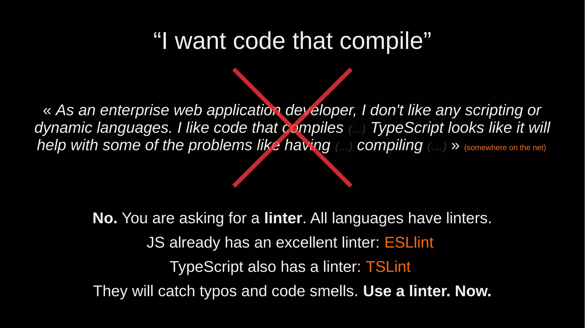 “I want code that compile” « As an enterprise web application developer, I don't like any scripting or dynamic languages. I like code that compiles (...) TypeScript looks like it will help with some of the problems like having (...) compiling (…) » (somewhere on the net) No. You are asking for a linter. All languages have linters. JS already has an excellent linter: ESLlint TypeScript also has a linter: TSLint They will catch typos and code smells. Use a linter. Now. 