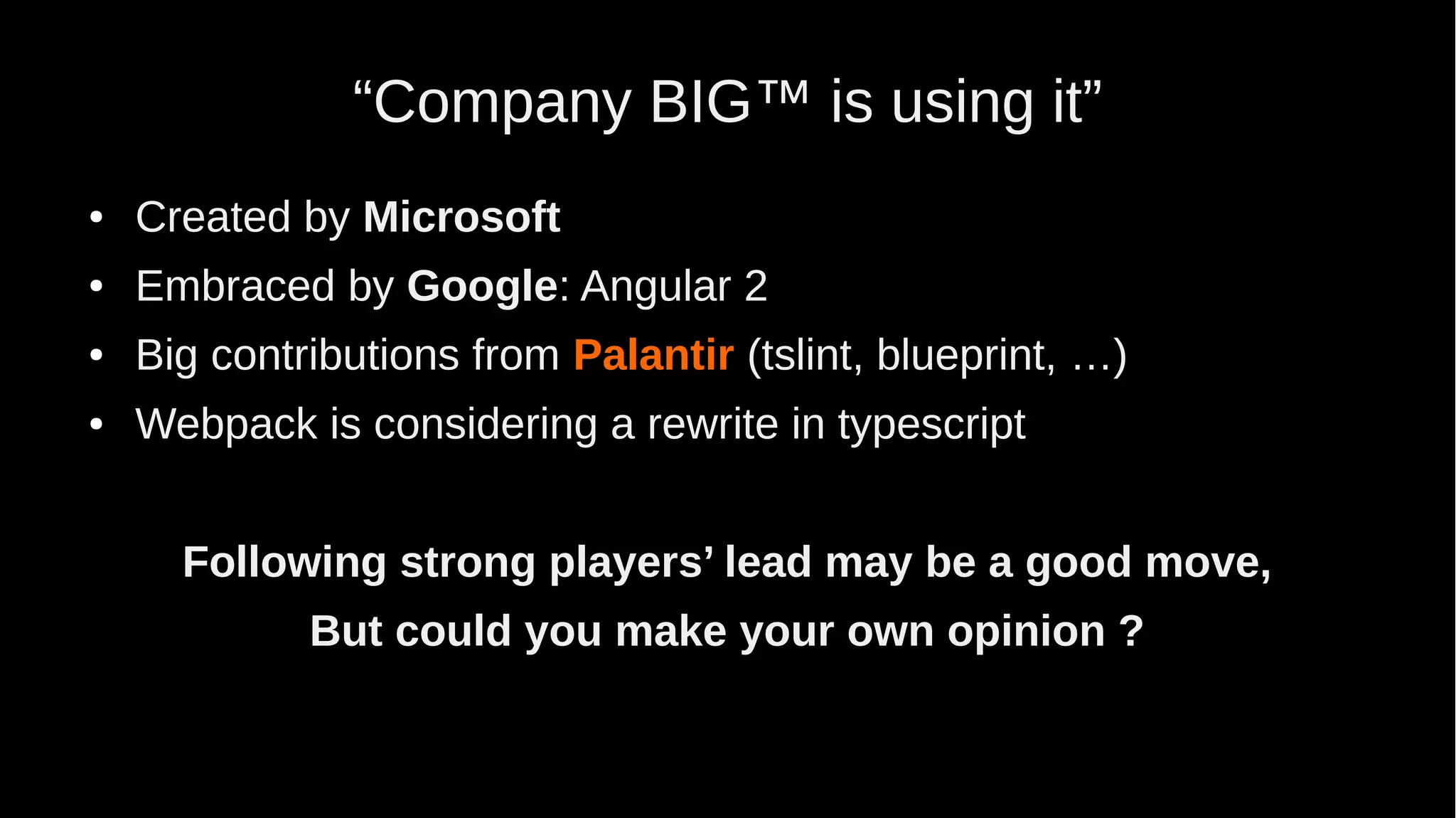 “Company BIG™ is using it” ● Created by Microsoft ● Embraced by Google: Angular 2 ● Big contributions from Palantir (tslint, blueprint, …) ● Webpack is considering a rewrite in typescript Following strong players’ lead may be a good move, But could you make your own opinion ? 