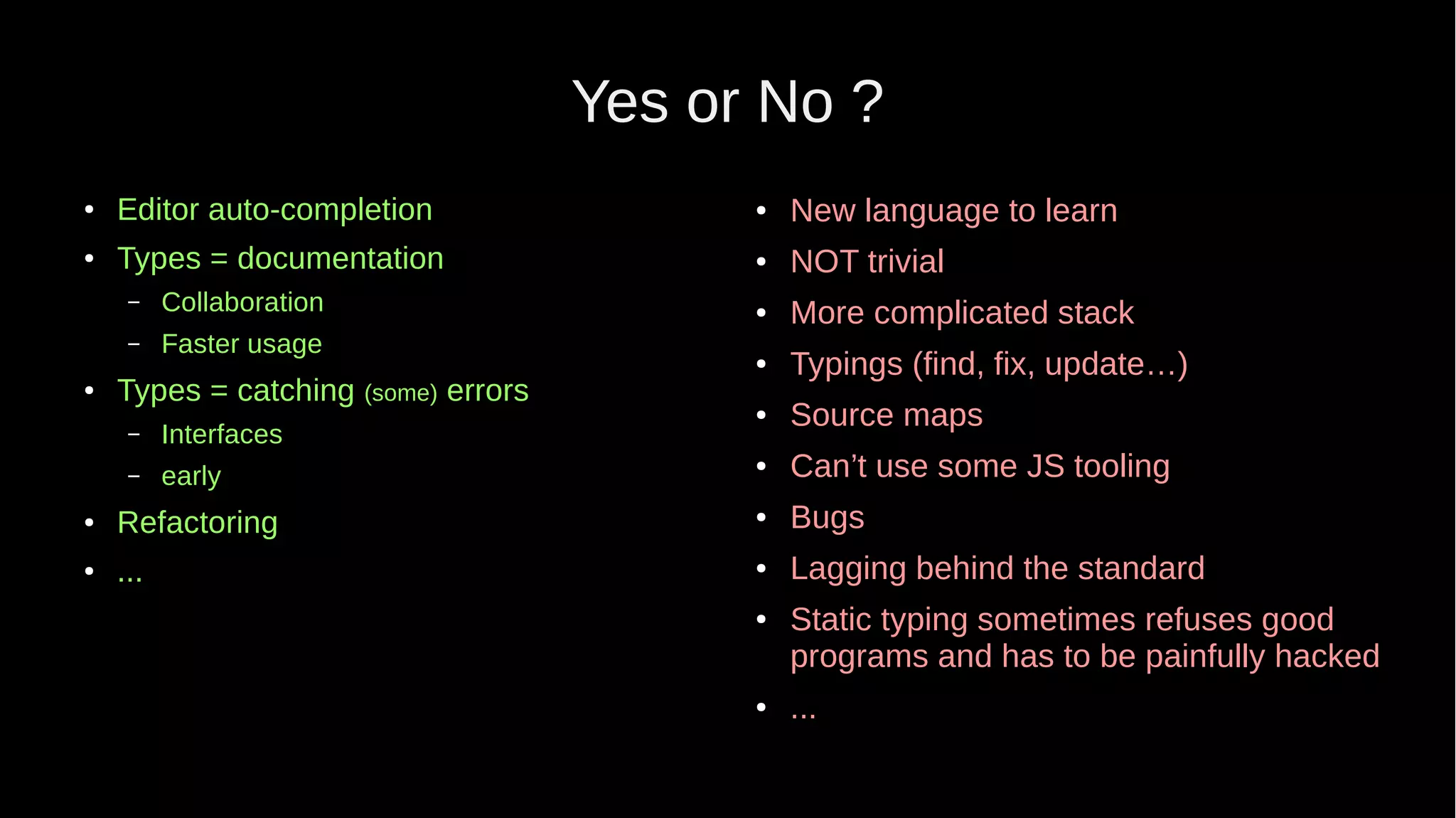 Yes or No ? ● Editor auto-completion ● Types = documentation – Collaboration – Faster usage ● Types = catching (some) errors – Interfaces – early ● Refactoring ● ... ● New language to learn ● NOT trivial ● More complicated stack ● Typings (find, fix, update…) ● Source maps ● Can’t use some JS tooling ● Bugs ● Lagging behind the standard ● Static typing sometimes refuses good programs and has to be painfully hacked ● ... 