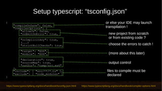 Setup typescript: “tsconfig.json”
https://www.typescriptlang.org/docs/handbook/tsconfig-json.html https://www.typescriptlang.org/docs/handbook/compiler-options.html
files to compile must be
declared
(more about this later)
{
"compileOnSave": false,
"compilerOptions": {
"allowJs": false,
"noEmitOnError": true,
"noImplicitAny": true,
(...)
"strictNullChecks": true,
"target": "ES6",
"module": "ES6",
"declaration": true,
"sourceMap": true,
"outDir": “temp/src.es6"
},
"include": [ "src/**/*.ts" ],
"exclude": [ "node_modules" ]
}
new project from scratch
or from existing code ?
choose the errors to catch !
or else your IDE may launch
transpilation !
output control
 