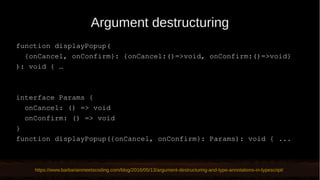 Argument destructuring
function displayPopup(
{onCancel, onConfirm}: {onCancel:()=>void, onConfirm:()=>void}
): void { …
interface Params {
onCancel: () => void
onConfirm: () => void
}
function displayPopup({onCancel, onConfirm}: Params): void { ...
https://www.barbarianmeetscoding.com/blog/2016/05/13/argument-destructuring-and-type-annotations-in-typescript/
 