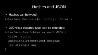 Hashes and JSON
● Hashes can be typed:
interface Colors {[k: string]: Color }
● JSON is a declared type, can be extended:
interface JsonSchema extends JSON {
title: string
additionalProperties: boolean
[k: string]: any
}
 