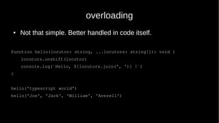 overloading
● Not that simple. Better handled in code itself.
function hello(locutor: string, ...locutors: string[]): void {
locutors.unshift(locutor)
console.log(`Hello, ${locutors.join(', ')} !`)
}
hello('typescript world')
hello('Joe', 'Jack', 'William', 'Averell')
 
