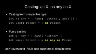 Casting: as X, as any as X
● Casting from compatible type:
let x: any = { name: ‘Lothar’, age: 32 }
let user: Person = x as Person
● Force casting
let x: any = { name: ‘Lothar’ }
let user: Person = x as any as Person
Don’t overuse it ! Valid use case: mock data in tests
 