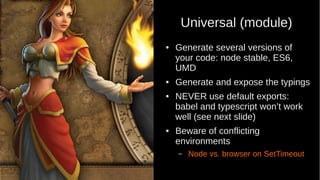 Universal (module)
● Generate several versions of
your code: node stable, ES6,
UMD
● Generate and expose the typings
● NEVER use default exports:
babel and typescript won’t work
well (see next slide)
● Beware of conflicting
environments
– Node vs. browser on SetTimeout
 