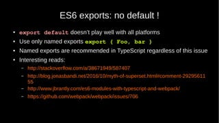 ES6 exports: no default !
● export default doesn’t play well with all platforms
● Use only named exports export { Foo, bar }
● Named exports are recommended in TypeScript regardless of this issue
● Interesting reads:
– http://stackoverflow.com/a/38671949/587407
– http://blog.jonasbandi.net/2016/10/myth-of-superset.html#comment-29295611
55
– http://www.jbrantly.com/es6-modules-with-typescript-and-webpack/
– https://github.com/webpack/webpack/issues/706
 
