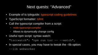 Next quests: “Advanced”
● Example of ts tyleguide: typescript coding guidelines
● TypeScript formatter: tsfmt
● Call the typescript compiler from a script:
– node-typescript-compiler
– Allows to dynamically change config
● Useful npm script: syntax watch:
"tsc:watch": "npm run tsc -- --watch",
● In special cases, you may have to tweak the –lib option:
--lib webworker
 