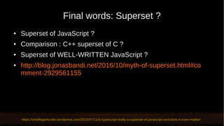 Final words: Superset ?
● Superset of JavaScript ?
● Comparison : C++ superset of C ?
● Superset of WELL-WRITTEN JavaScript ?
● http://blog.jonasbandi.net/2016/10/myth-of-superset.html#co
mment-2929561155
https://smellegantcode.wordpress.com/2015/07/11/is-typescript-really-a-superset-of-javascript-and-does-it-even-matter/
 