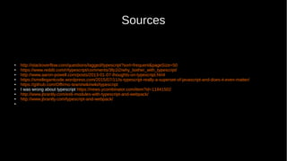 Sources
● http://stackoverflow.com/questions/tagged/typescript?sort=frequent&pageSize=50
● https://www.reddit.com/r/typescript/comments/3fp1l2/why_bother_with_typescript/
● http://www.aaron-powell.com/posts/2013-01-07-thoughts-on-typescript.html
● https://smellegantcode.wordpress.com/2015/07/11/is-typescript-really-a-superset-of-javascript-and-does-it-even-matter/
● https://github.com/Offirmo-team/wiki/wiki/typescript
● I was wrong about typescript https://news.ycombinator.com/item?id=11841502
● http://www.jbrantly.com/es6-modules-with-typescript-and-webpack/
● http://www.jbrantly.com/typescript-and-webpack/
●
 
