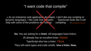 “I want code that compile”
« As an enterprise web application developer, I don't like any scripting or
dynamic languages. I like code that compiles (...) TypeScript looks like it will
help with some of the problems like having (...) compiling (…) » (somewhere on the net)
No. You are asking for a linter. All languages have linters.
JS already has an excellent linter: ESLlint
TypeScript also has a linter: TSLint
They will catch typos and code smells. Use a linter. Now.
 