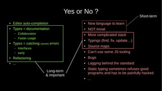 Yes or No ?
● Editor auto-completion
● Types = documentation
– Collaboration
– Faster usage
● Types = catching (some) errors
– Interfaces
– early
● Refactoring
●
...
● New language to learn
● NOT trivial
● More complicated stack
● Typings (find, fix, update…)
● Source maps
● Can’t use some JS tooling
● Bugs
● Lagging behind the standard
● Static typing sometimes refuses good
programs and has to be painfully hacked
● ...
Short-term
Long-term
& important
 