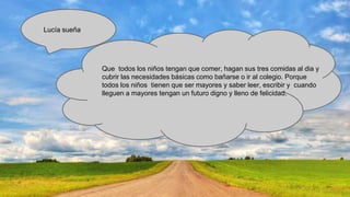 Lucía sueña

Que todos los niños tengan que comer, hagan sus tres comidas al dia y
cubrir las necesidades básicas como bañarse o ir al colegio. Porque
todos los niños tienen que ser mayores y saber leer, escribir y cuando
lleguen a mayores tengan un futuro digno y lleno de felicidad.

 