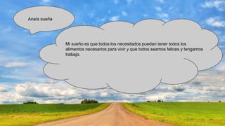Anaís sueña

Mi sueño es que todos los necesitados puedan tener todos los
alimentos necesarios para vivir y que todos seamos felices y tengamos
trabajo.

 