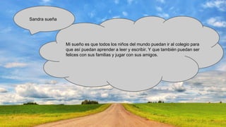 Sandra sueña

Mi sueño es que todos los niños del mundo puedan ir al colegio para
que así puedan aprender a leer y escribir. Y que también puedan ser
felices con sus familias y jugar con sus amigos.

 