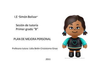 I.E “Simón Bolívar” 
Sesión de tutoría 
Primer grado “B” 
PLAN DE MEJORA PERSONAL 
Profesora tutora: Lidia Belén Crisóstomo Girao 
2011 
 