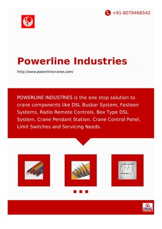 +91-8079468542
Powerline Industries
http://www.powerlinecranes.com/
POWERLINE INDUSTRIES is the one stop solution to
crane components like DSL Busbar System, Festoon
Systems, Radio Remote Controls, Box Type DSL
System, Crane Pendant Station, Crane Control Panel,
Limit Switches and Servicing Needs.
 
