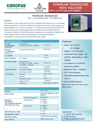 ISO 9001:2008
Certified
POWERLINE TRANSDUCERS
WITH IS0LATION
INPUT: AC VOLTAGE & AC CURRENT
Features
 Input : AC Current,
 AC Voltage
 Output : 0-10V/4-20mA
 Universal Power supply 90-
270VAC, 50Hz/60Hz or 100-
250VDC
 Low Noise & Low drift for
long term stability
 Response Time < 150mSec.
 2kV 3 Port Isolation.
 Performance guaranteed from
0-55°C.
 Dual isolated outputs
Note: Contact factory for other input
signal ranges.
POWERLINE TRANSDUCERS
INPUT : AC VOLTAGE & CURRENT - TYPE: SIM MINI 1.0
Overview
The SIM Mini 1.0 AC Voltage and AC Current Transducers find extensive use in monitoring
Powerline parameters. The SIM µ 2.0 Powerline Transducers interface with AC voltage (e.g.
0-100/300/500 V) & AC Current (CT signals: 0-1A, 0-5A) inputs to provide isolated 0-10V/4-
20mA DC output that is linearly proportional to the RMS value of the 50/60Hz AC input.
The Isolation between I/P & O/P (2KV) allows measurement in the presence of High Common
mode voltages at the input while ensuring safety of the measuring equipment.
The SIM Mini 1.0 modules operate from 90-270Vac power supply.
General Specifications
Isolation 2KV - 3 Port.
Power Supply 90-270VAC,50/60Hz,or 100-
250VDC
Power Consumption 6VA Approx
Enclosure
ABS Plastic,
35 mm DIN Rail Mounted.
IP40 Protection class.
Single Output W -55mm
H - 75mm
D - 110mm
Dual output W -100mm
H - 75mm
D - 110mm
Operating temp. range 0 – 55°C
Storage temp. range 0 – 80°C
Relative Humidity 0– 90% RH Non-Condensing
Max. Altitude 3000 mts above MSL
Technical Specifications
AC Input
Voltage Signal
(From PT)
Input Options:
0- 100VAC,0-300VAC,0-500VAC. Factory Set
AC Input
Current Signal
(From CT)
0-1A AC,0-5A AC,0-8A AC. Factory Set
C.T Burden <0.5VA
Input Impedance For Voltage 1M Ohm
DC Output Signal Output Options:
0- +5VDC, 0- +10VDC, 1-5VDC,
0-20mADC, 4-20mADC.
Factory Set
No of Outputs Two (Max)
Load Resistance For Output Voltage >1 k Ohm
For Output Current < 500 Ohm
Performance Accuracy ±0.5% of Span
Linearity 0.1%
Temperature Drift 0.01% / °C
Response Time < 150mSec
Calibration Zero & Span (Trimpot )
Applications
 AC/DC Drive systems
 PLC Systems
 Data Acquisition Systems
 