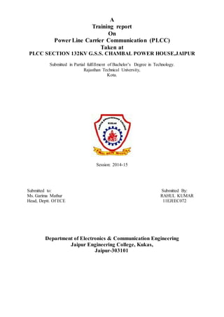 A 
Training report 
On 
Power Line Carrier Communication (PLCC) 
Taken at 
PLCC SECTION 132KV G.S.S. CHAMBAL POWER HOUSE,JAIPUR 
Submitted in Partial fulfillment of Bachelor’s Degree in Technology. 
Rajasthan Technical University, 
Kota. 
Session: 2014-15 
Submitted to: Submitted By: 
Ms. Garima Mathur RAHUL KUMAR 
Head, Deptt. Of ECE 11EJEEC072 
Department of Electronics & Communication Engineering 
Jaipur Engineering College, Kukas, 
Jaipur-303101 
 
