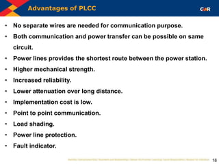 Advantages of PLCC
18
• No separate wires are needed for communication purpose.
• Both communication and power transfer can be possible on same
circuit.
• Power lines provides the shortest route between the power station.
• Higher mechanical strength.
• Increased reliability.
• Lower attenuation over long distance.
• Implementation cost is low.
• Point to point communication.
• Load shading.
• Power line protection.
• Fault indicator.
 