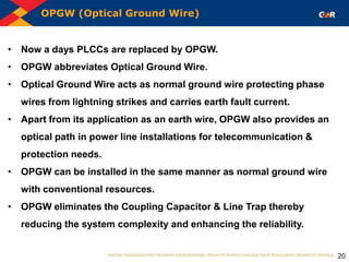 OPGW (Optical Ground Wire)
20
• Now a days PLCCs are replaced by OPGW.
• OPGW abbreviates Optical Ground Wire.
• Optical Ground Wire acts as normal ground wire protecting phase
wires from lightning strikes and carries earth fault current.
• Apart from its application as an earth wire, OPGW also provides an
optical path in power line installations for telecommunication &
protection needs.
• OPGW can be installed in the same manner as normal ground wire
with conventional resources.
• OPGW eliminates the Coupling Capacitor & Line Trap thereby
reducing the system complexity and enhancing the reliability.
 