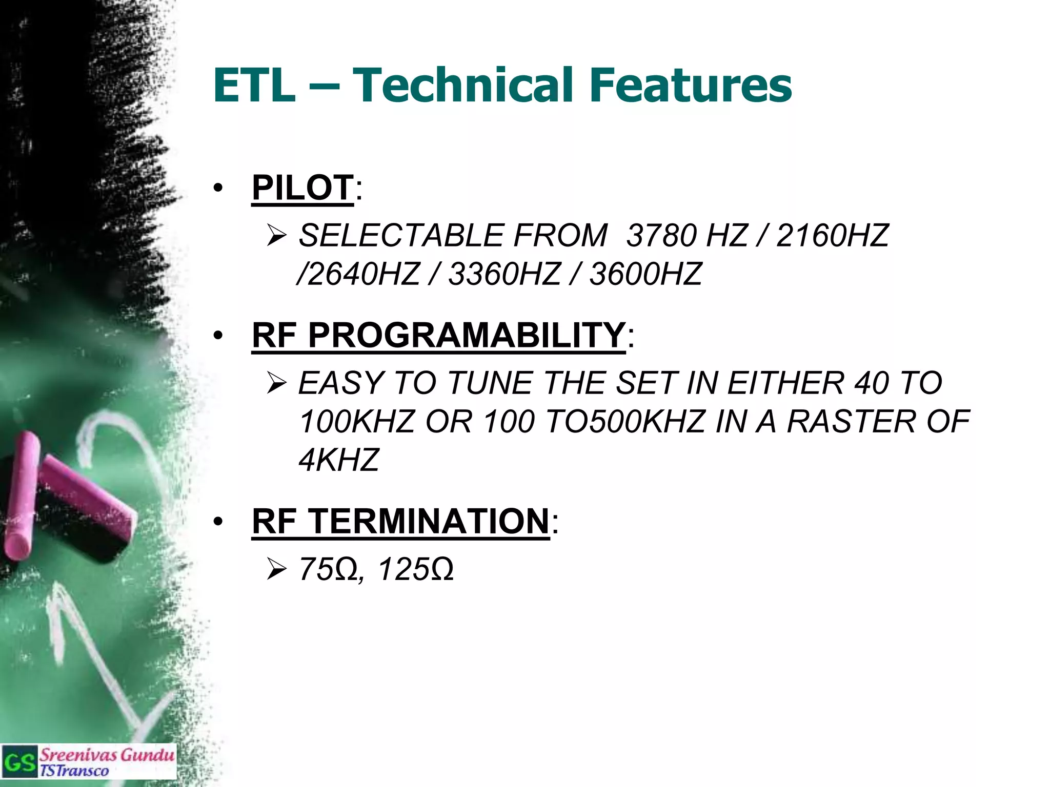 ETL – Technical Features
• PILOT:
 SELECTABLE FROM 3780 HZ / 2160HZ
/2640HZ / 3360HZ / 3600HZ
• RF PROGRAMABILITY:
 EASY TO TUNE THE SET IN EITHER 40 TO
100KHZ OR 100 TO500KHZ IN A RASTER OF
4KHZ
• RF TERMINATION:
 75Ω, 125Ω
 