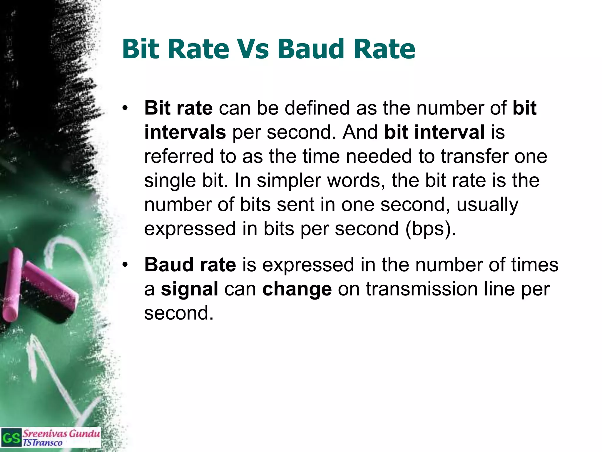 Bit Rate Vs Baud Rate
• Bit rate can be defined as the number of bit
intervals per second. And bit interval is
referred to as the time needed to transfer one
single bit. In simpler words, the bit rate is the
number of bits sent in one second, usually
expressed in bits per second (bps).
• Baud rate is expressed in the number of times
a signal can change on transmission line per
second.
 