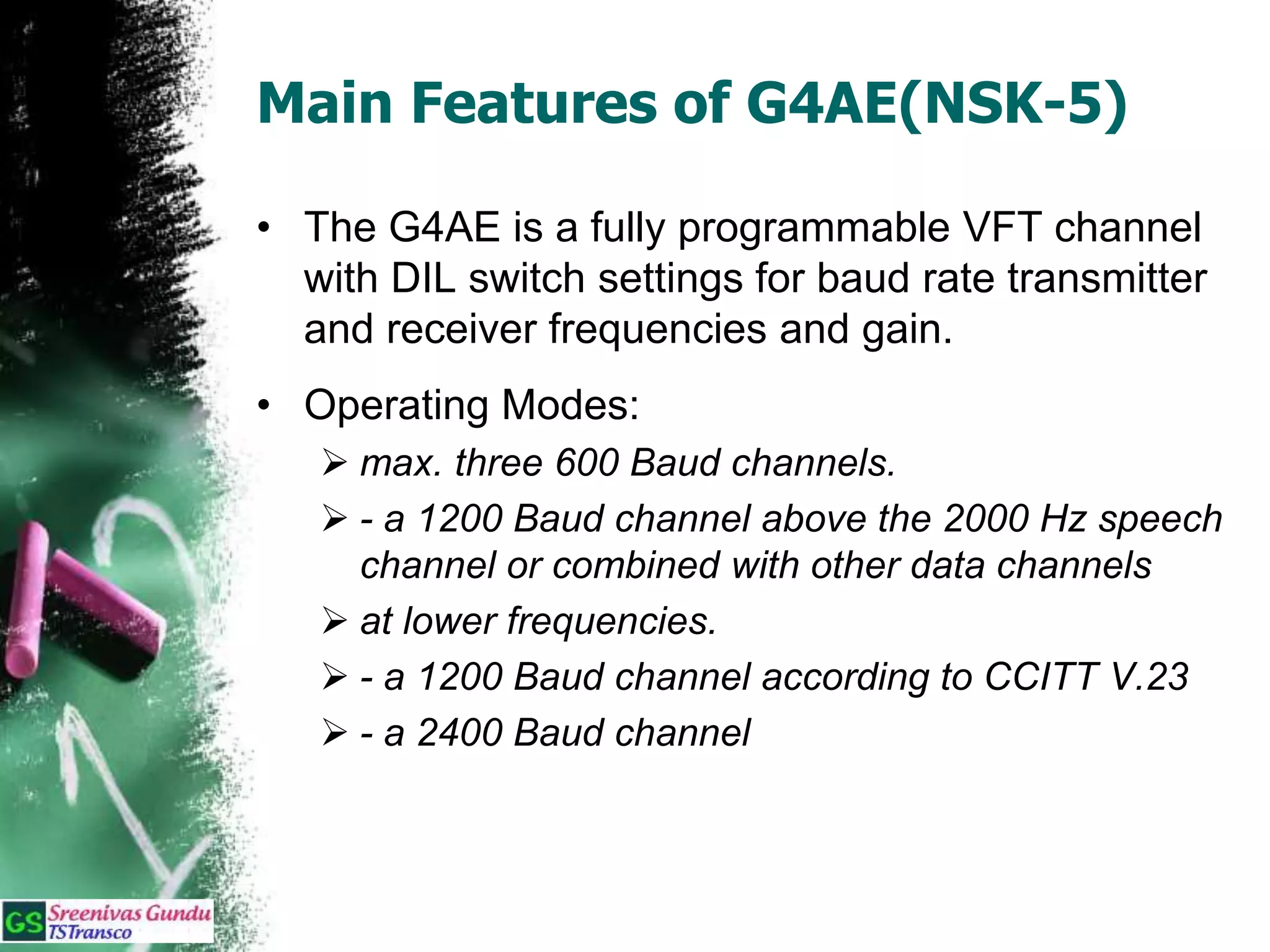 Main Features of G4AE(NSK-5)
• The G4AE is a fully programmable VFT channel
with DIL switch settings for baud rate transmitter
and receiver frequencies and gain.
• Operating Modes:
 max. three 600 Baud channels.
 - a 1200 Baud channel above the 2000 Hz speech
channel or combined with other data channels
 at lower frequencies.
 - a 1200 Baud channel according to CCITT V.23
 - a 2400 Baud channel
 