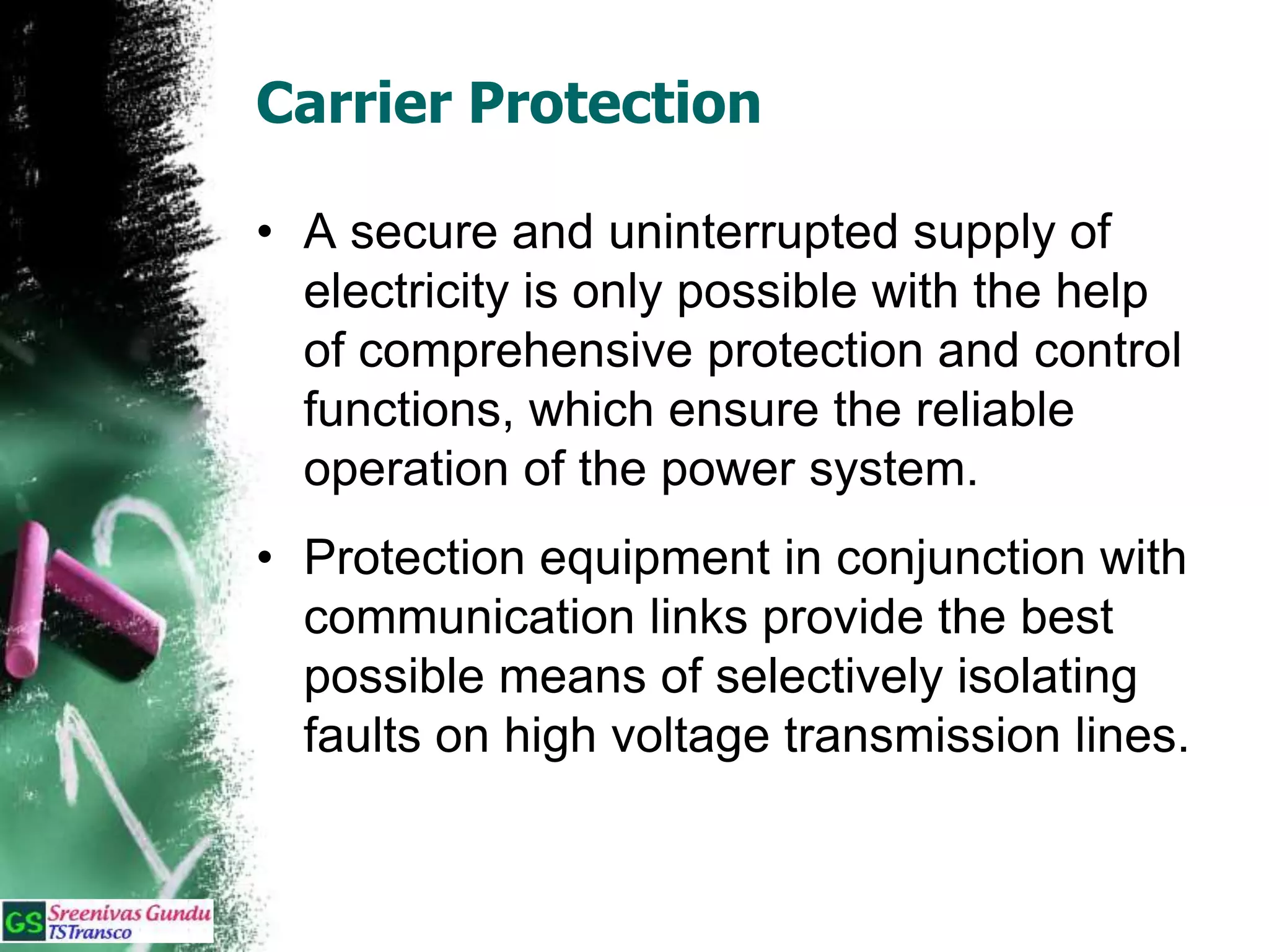 Carrier Protection
• A secure and uninterrupted supply of
electricity is only possible with the help
of comprehensive protection and control
functions, which ensure the reliable
operation of the power system.
• Protection equipment in conjunction with
communication links provide the best
possible means of selectively isolating
faults on high voltage transmission lines.
 
