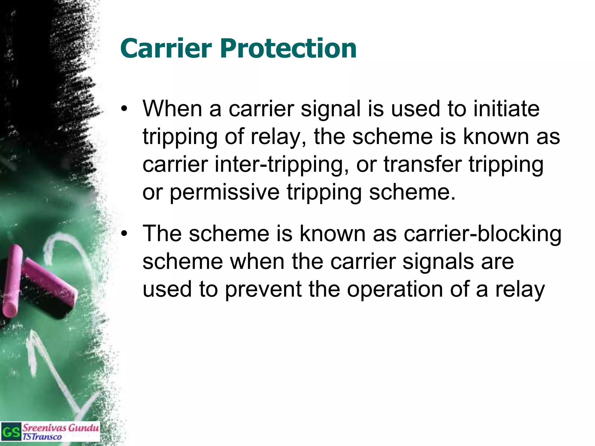 Carrier Protection
• When a carrier signal is used to initiate
tripping of relay, the scheme is known as
carrier inter-tripping, or transfer tripping
or permissive tripping scheme.
• The scheme is known as carrier-blocking
scheme when the carrier signals are
used to prevent the operation of a relay
 