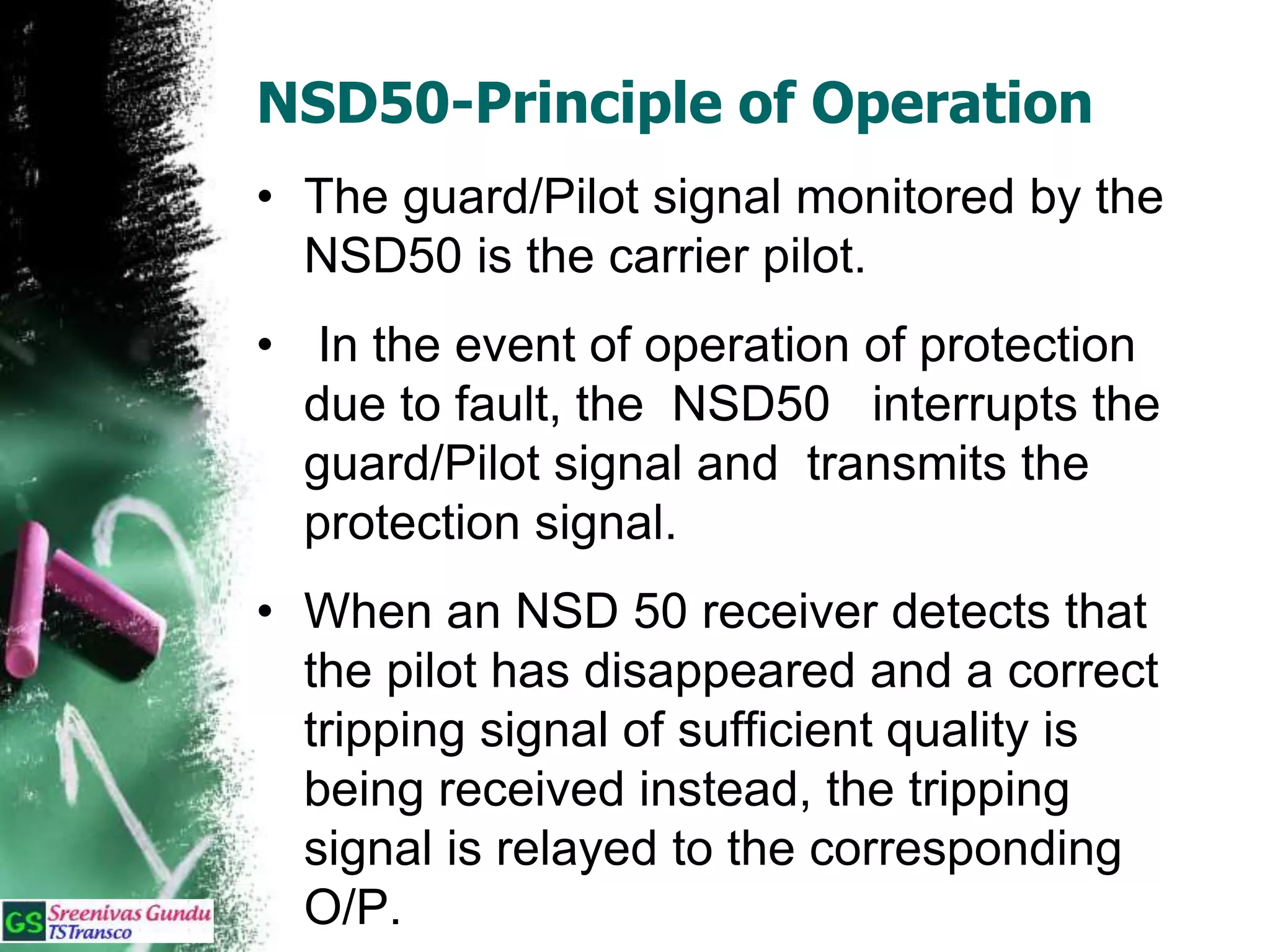 NSD50-Principle of Operation
• The guard/Pilot signal monitored by the
NSD50 is the carrier pilot.
• In the event of operation of protection
due to fault, the NSD50 interrupts the
guard/Pilot signal and transmits the
protection signal.
• When an NSD 50 receiver detects that
the pilot has disappeared and a correct
tripping signal of sufficient quality is
being received instead, the tripping
signal is relayed to the corresponding
O/P.
 