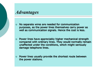 Advantages






No separate wires are needed for communication
purposes, as the power lines themselves carry power as
well as communication signals. Hence the cost is less.
Power lines have appreciably higher mechanical strength
compared with ordinary lines. They would normally remain
unaffected under the conditions, which might seriously
damage telephone lines.
Power lines usually provide the shortest route between
the power stations.

 