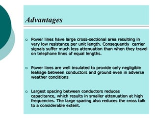 Advantages






Power lines have large cross-sectional area resulting in
very low resistance per unit length. Consequently carrier
signals suffer much less attenuation than when they travel
on telephone lines of equal lengths.
Power lines are well insulated to provide only negligible
leakage between conductors and ground even in adverse
weather conditions
Largest spacing between conductors reduces
capacitance, which results in smaller attenuation at high
frequencies. The large spacing also reduces the cross talk
to a considerable extent.

 