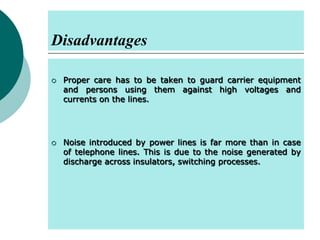 Disadvantages




Proper care has to be taken to guard carrier equipment
and persons using them against high voltages and
currents on the lines.

Noise introduced by power lines is far more than in case
of telephone lines. This is due to the noise generated by
discharge across insulators, switching processes.

 