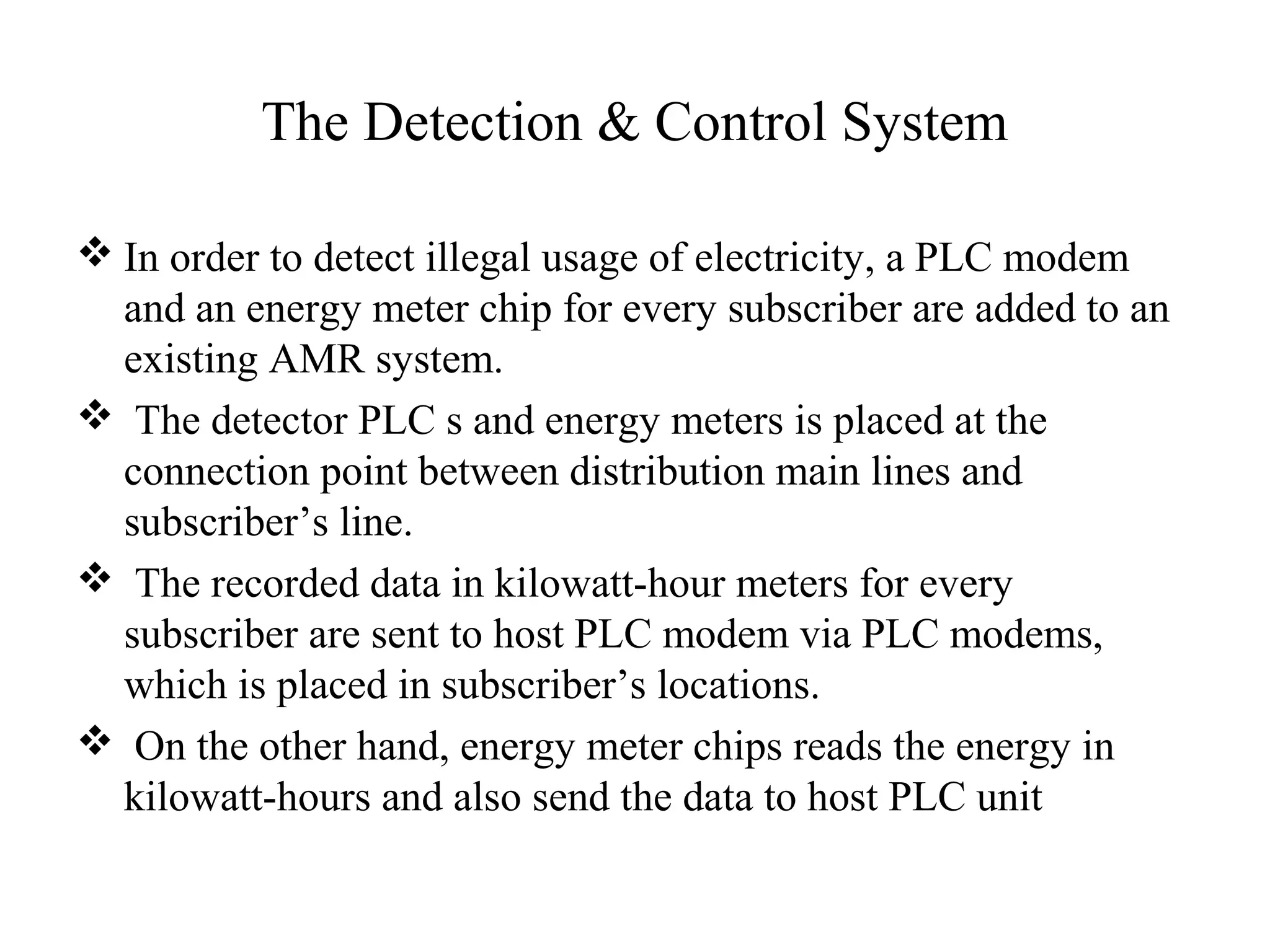 The Detection & Control System

 In order to detect illegal usage of electricity, a PLC modem
  and an energy meter chip for every subscriber are added to an
  existing AMR system.
 The detector PLC s and energy meters is placed at the
  connection point between distribution main lines and
  subscriber’s line.
 The recorded data in kilowatt-hour meters for every
  subscriber are sent to host PLC modem via PLC modems,
  which is placed in subscriber’s locations.
 On the other hand, energy meter chips reads the energy in
  kilowatt-hours and also send the data to host PLC unit
 