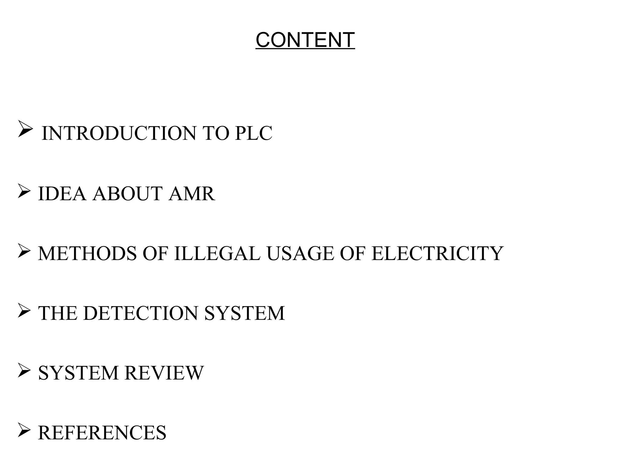 CONTENT



 INTRODUCTION TO PLC

 IDEA ABOUT AMR

 METHODS OF ILLEGAL USAGE OF ELECTRICITY

 THE DETECTION SYSTEM

 SYSTEM REVIEW

 REFERENCES
 
