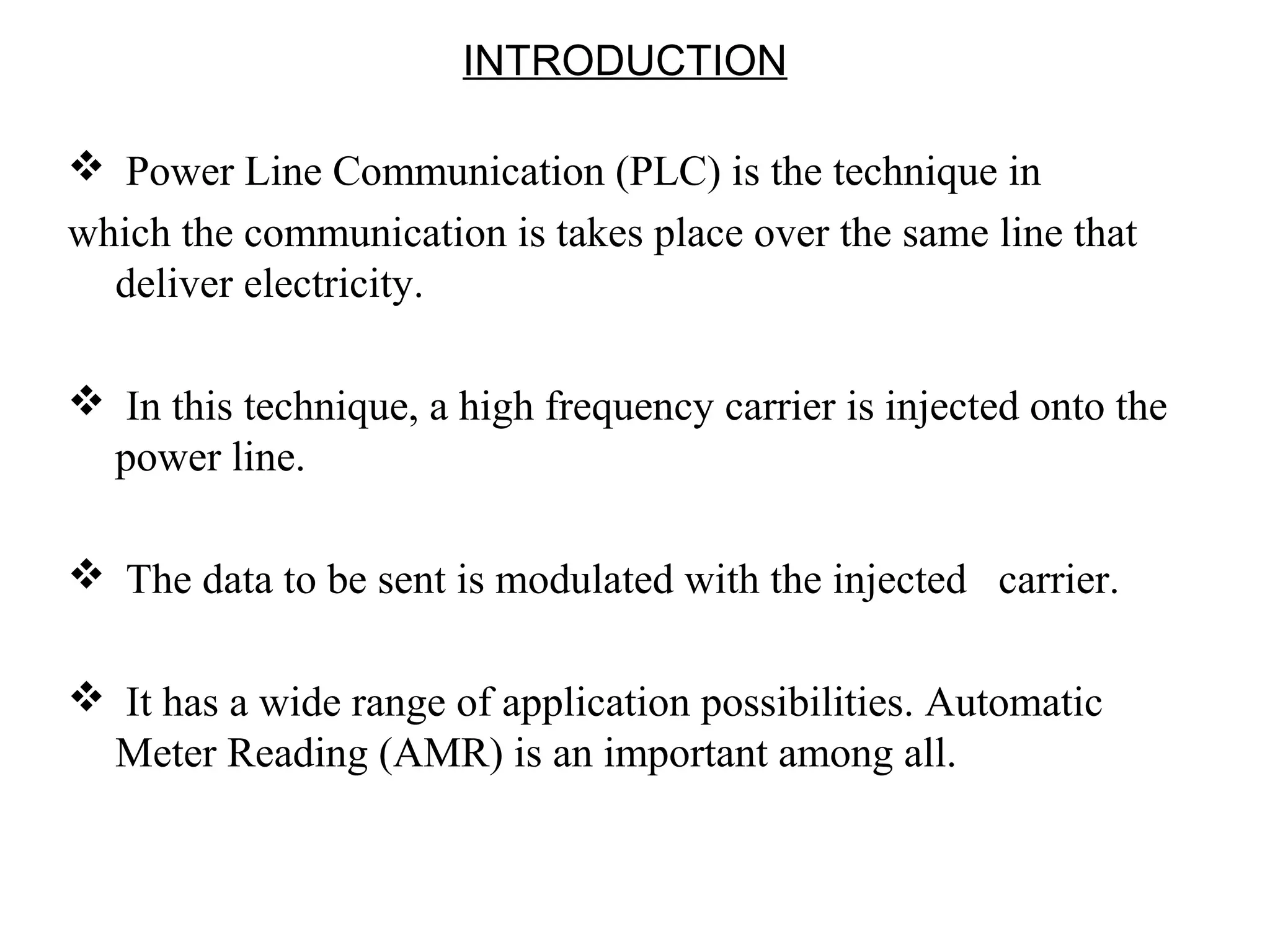 INTRODUCTION

 Power Line Communication (PLC) is the technique in
which the communication is takes place over the same line that
  deliver electricity.

 In this technique, a high frequency carrier is injected onto the
 power line.

 The data to be sent is modulated with the injected carrier.

 It has a wide range of application possibilities. Automatic
 Meter Reading (AMR) is an important among all.
 