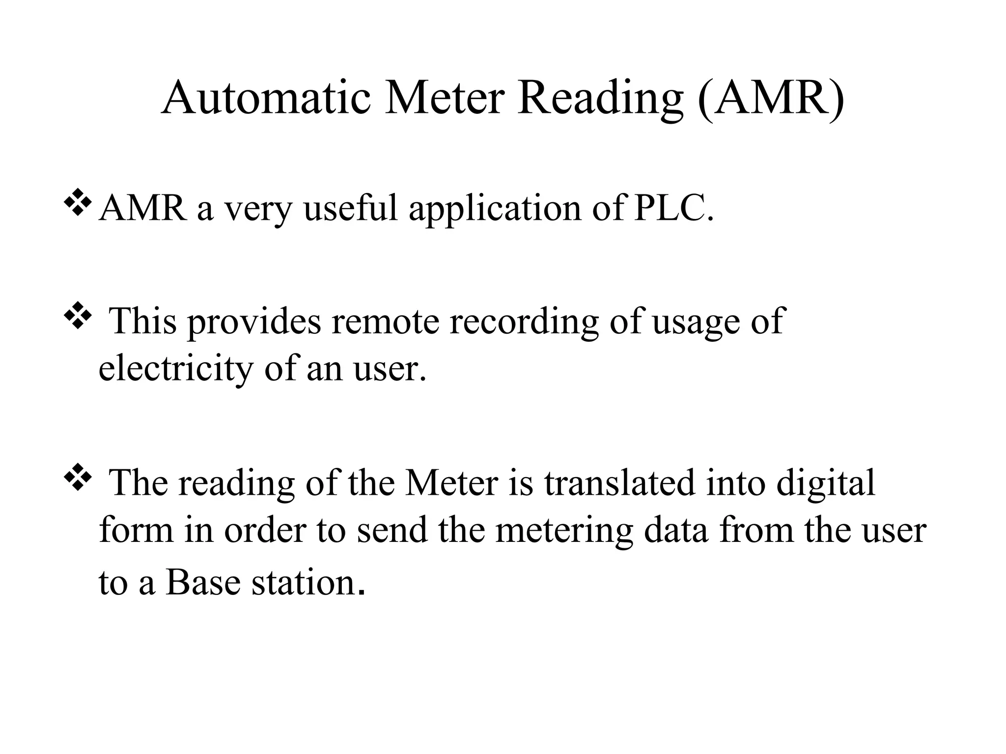 Automatic Meter Reading (AMR)

 AMR a very useful application of PLC.

 This provides remote recording of usage of
 electricity of an user.

 The reading of the Meter is translated into digital
 form in order to send the metering data from the user
 to a Base station.
 