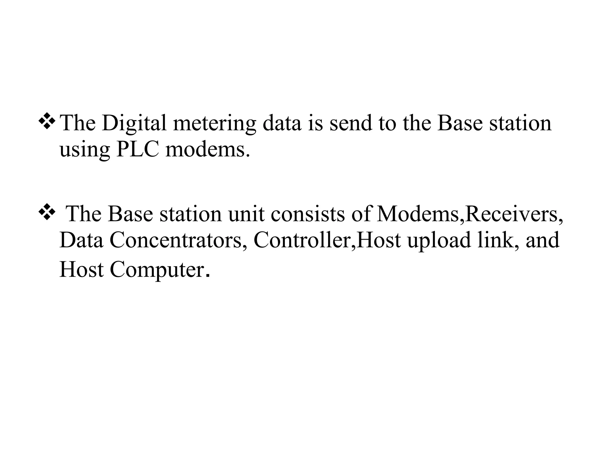 The Digital metering data is send to the Base station
  using PLC modems.

 The Base station unit consists of Modems,Receivers,
 Data Concentrators, Controller,Host upload link, and
 Host Computer.
 