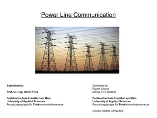 Power Line Communication
Submitted to:
Prof. Dr.- Ing. Ulrich Trick
Fachhochschule Frankfurt am Main
University of Applied Sciences
Forschungsgruppe für Telekommunikationsnetze
Submitted by:
Piyush Chand
M.Eng.(I.T.) Student
Fachhochschule Frankfurt am Main
University of Applied Sciences
Forschungsgruppe für Telekommunikationsnetze
Course: Mobile Computing
 