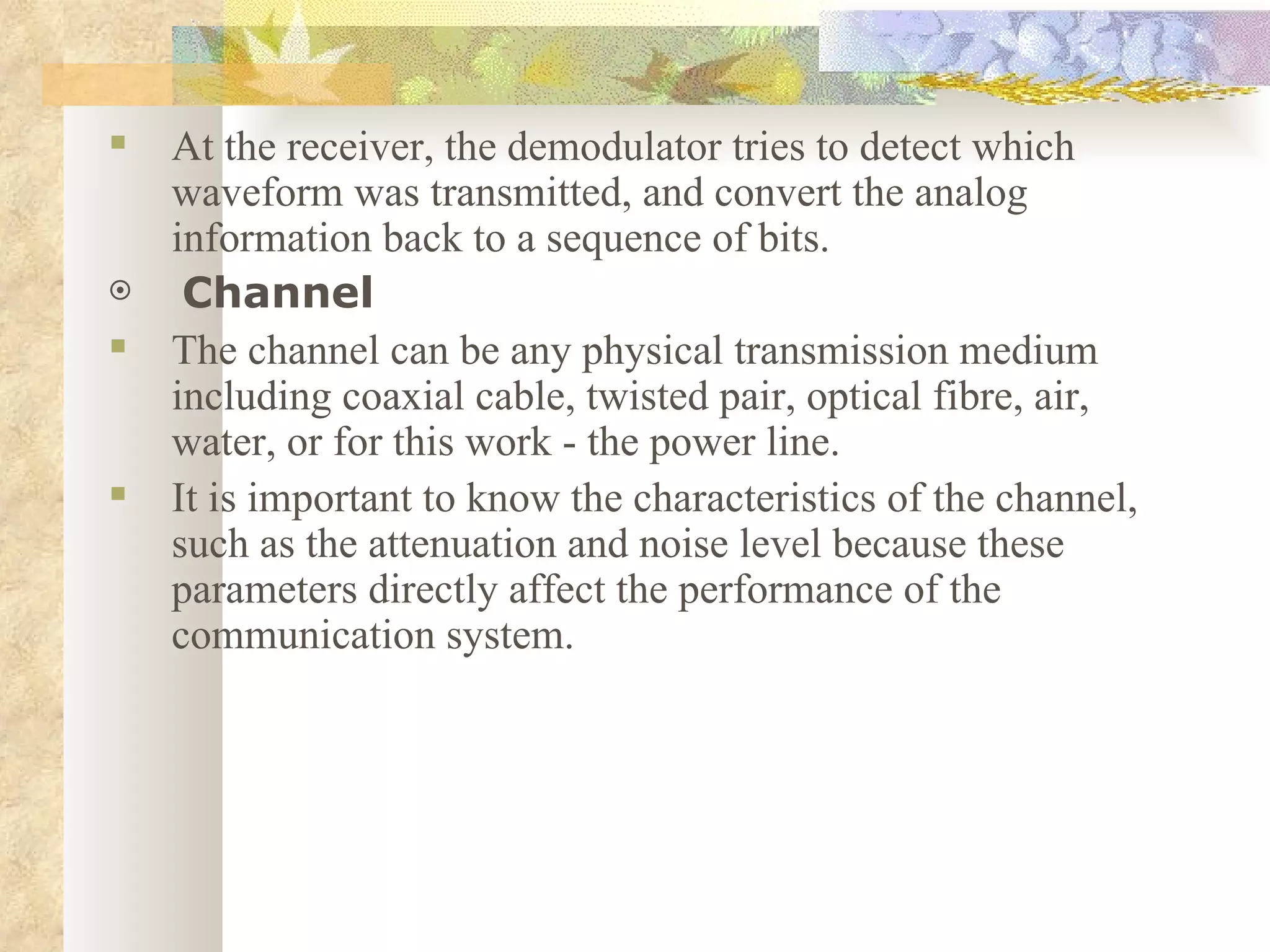 At the receiver, the demodulator tries to detect which waveform was transmitted, and convert the analog information back to a sequence of bits. Channel The channel can be any physical transmission medium including coaxial cable, twisted pair, optical fibre, air, water, or for this work - the power line.  It is important to know the characteristics of the channel, such as the attenuation and noise level because these parameters directly affect the performance of the communication system. 