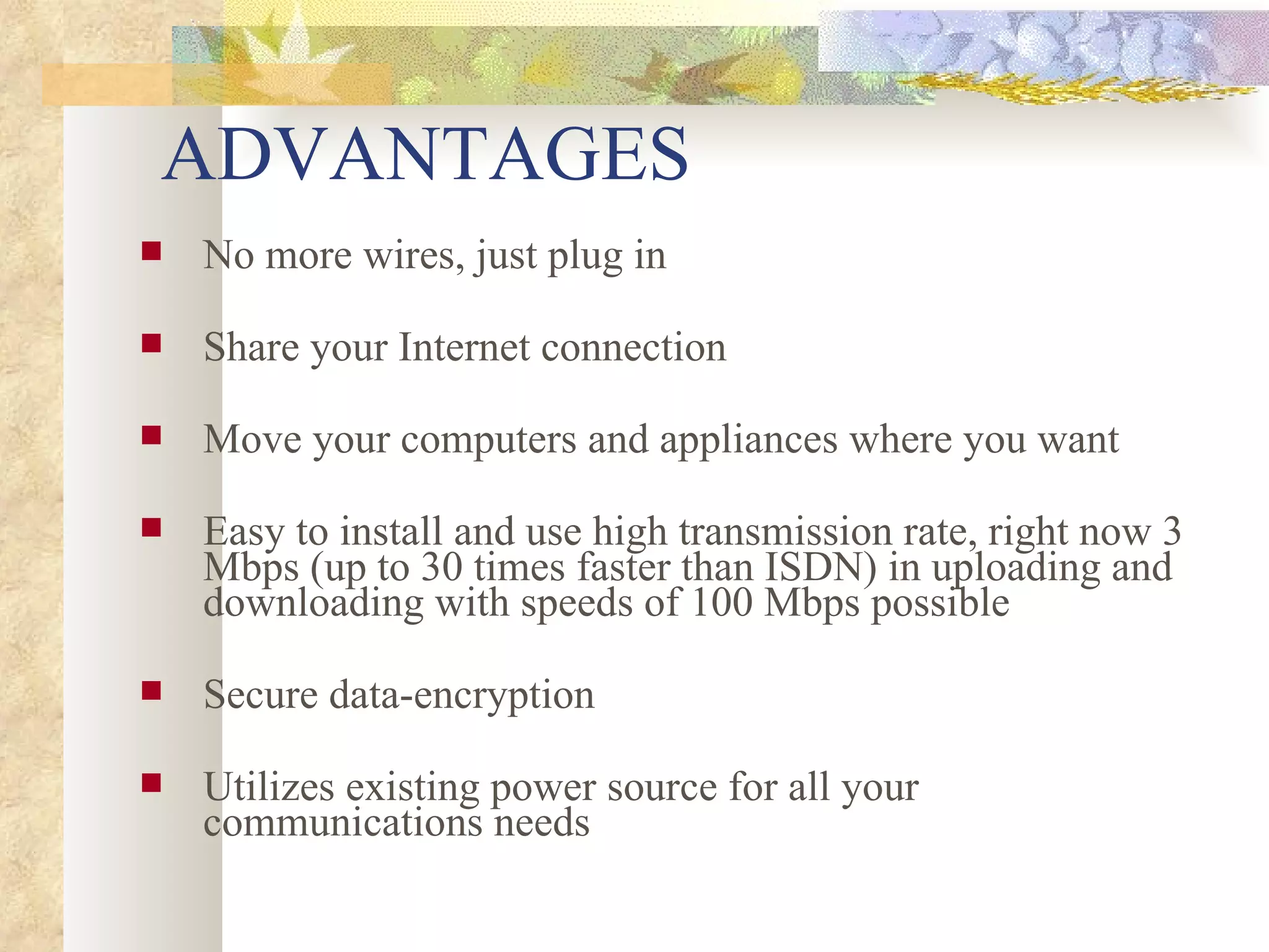 ADVANTAGES No more wires, just plug in Share your Internet connection    Move your computers and appliances where you want    Easy to install and use high transmission rate, right now 3 Mbps (up to 30 times faster than ISDN) in uploading and downloading with speeds of 100 Mbps possible    Secure data-encryption    Utilizes existing power source for all your communications needs  