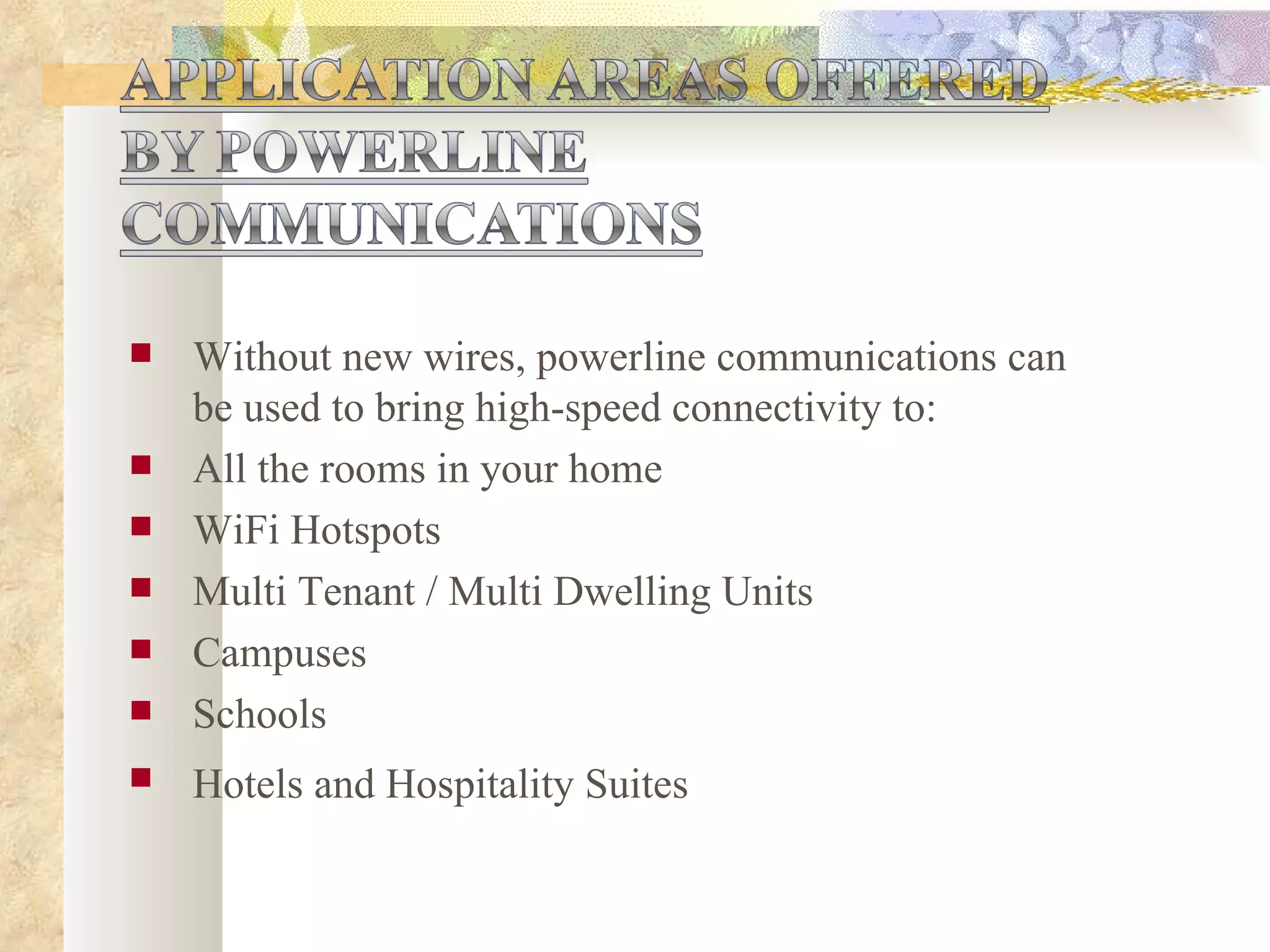 Without new wires, powerline communications can be used to bring high-speed connectivity to: All the rooms in your home WiFi Hotspots Multi Tenant / Multi Dwelling Units Campuses Schools Hotels and Hospitality Suites   