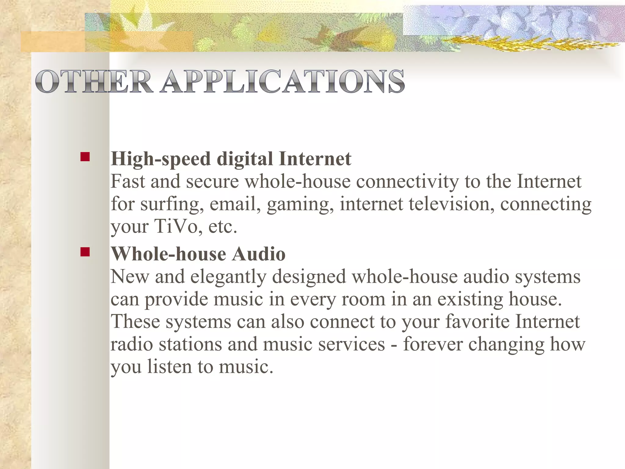 High-speed digital Internet Fast and secure whole-house connectivity to the Internet for surfing, email, gaming, internet television, connecting your TiVo, etc.  Whole-house Audio New and elegantly designed whole-house audio systems can provide music in every room in an existing house. These systems can also connect to your favorite Internet radio stations and music services - forever changing how you listen to music.  