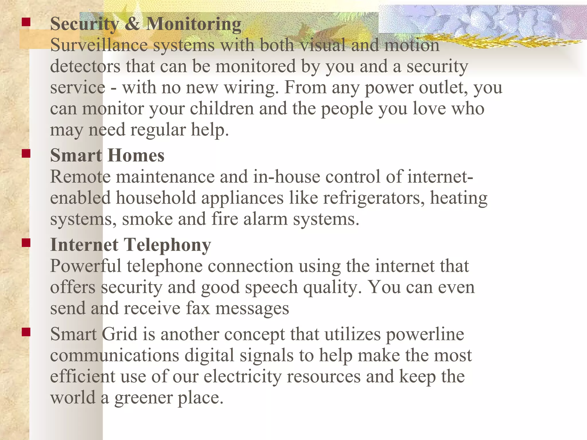 Security & Monitoring Surveillance systems with both visual and motion detectors that can be monitored by you and a security service - with no new wiring. From any power outlet, you can monitor your children and the people you love who may need regular help. Smart Homes Remote maintenance and in-house control of internet-enabled household appliances like refrigerators, heating systems, smoke and fire alarm systems.  Internet Telephony Powerful telephone connection using the internet that offers security and good speech quality. You can even send and receive fax messages  Smart Grid is another concept that utilizes powerline communications digital signals to help make the most efficient use of our electricity resources and keep the world a greener place.  