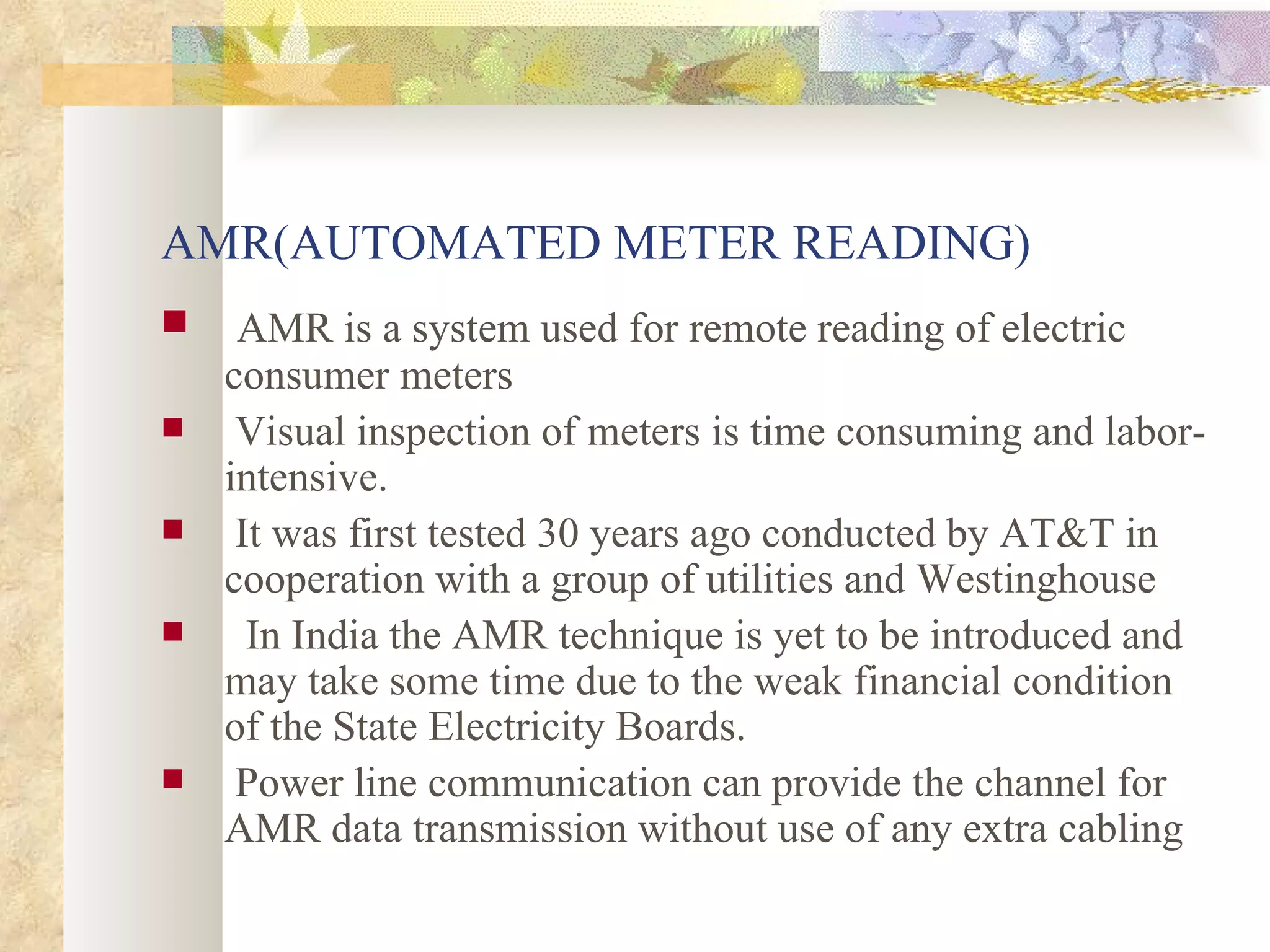 AMR(AUTOMATED METER READING) AMR is a system used for remote reading of electric consumer meters Visual inspection of meters is time consuming and labor-intensive. It was first tested 30 years ago conducted by AT&T in cooperation with a group of utilities and Westinghouse In India the AMR technique is yet to be introduced and may take some time due to the weak financial condition of the State Electricity Boards. Power line communication can provide the channel for AMR data transmission without use of any extra cabling  
