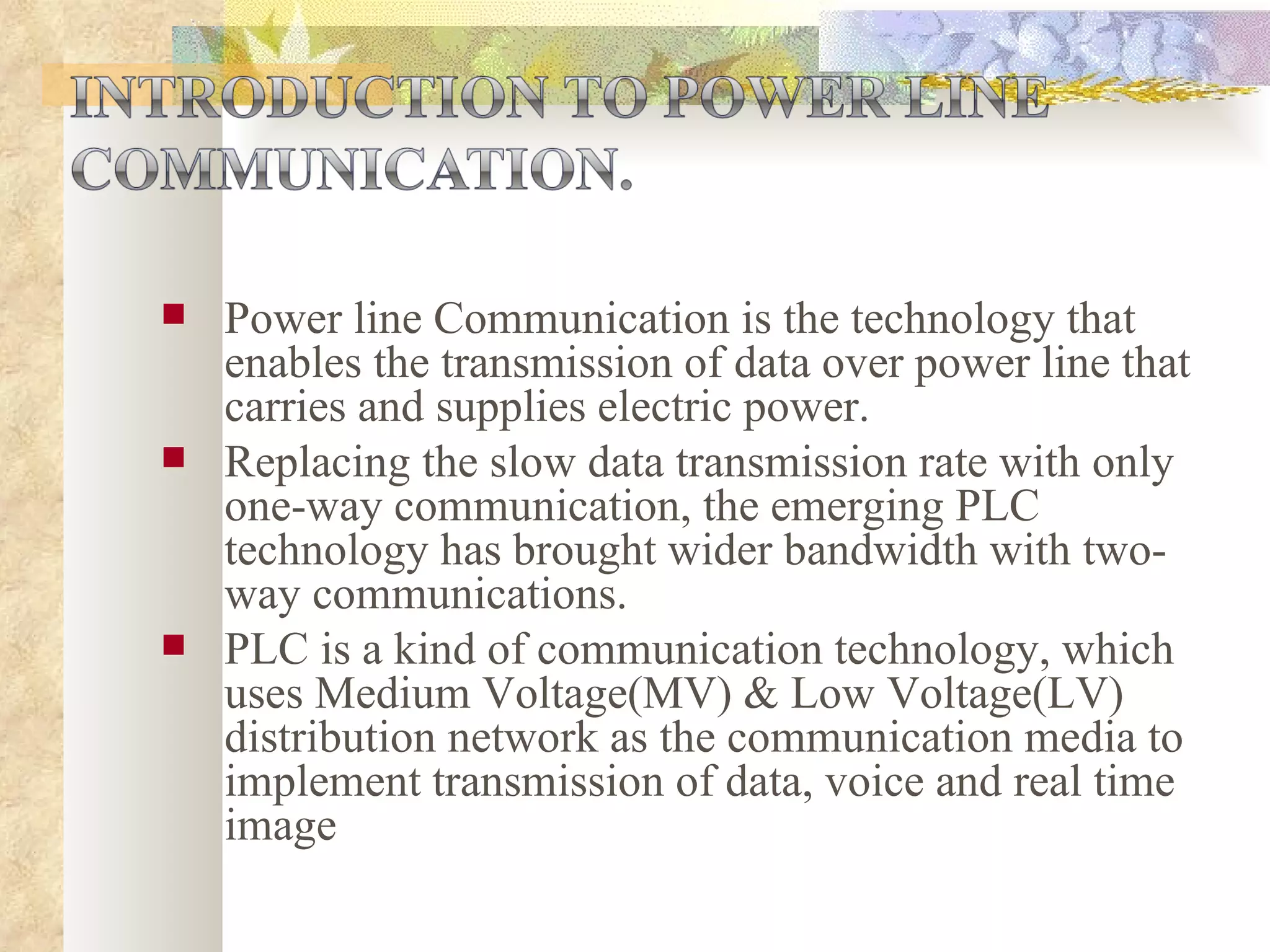 Power line Communication is the technology that enables the transmission of data over power line that carries and supplies electric power.  Replacing the slow data transmission rate with only one-way communication, the emerging PLC technology has brought wider bandwidth with two-way communications. PLC is a kind of communication technology, which uses Medium Voltage(MV) & Low Voltage(LV) distribution network as the communication media to implement transmission of data, voice and real time image 