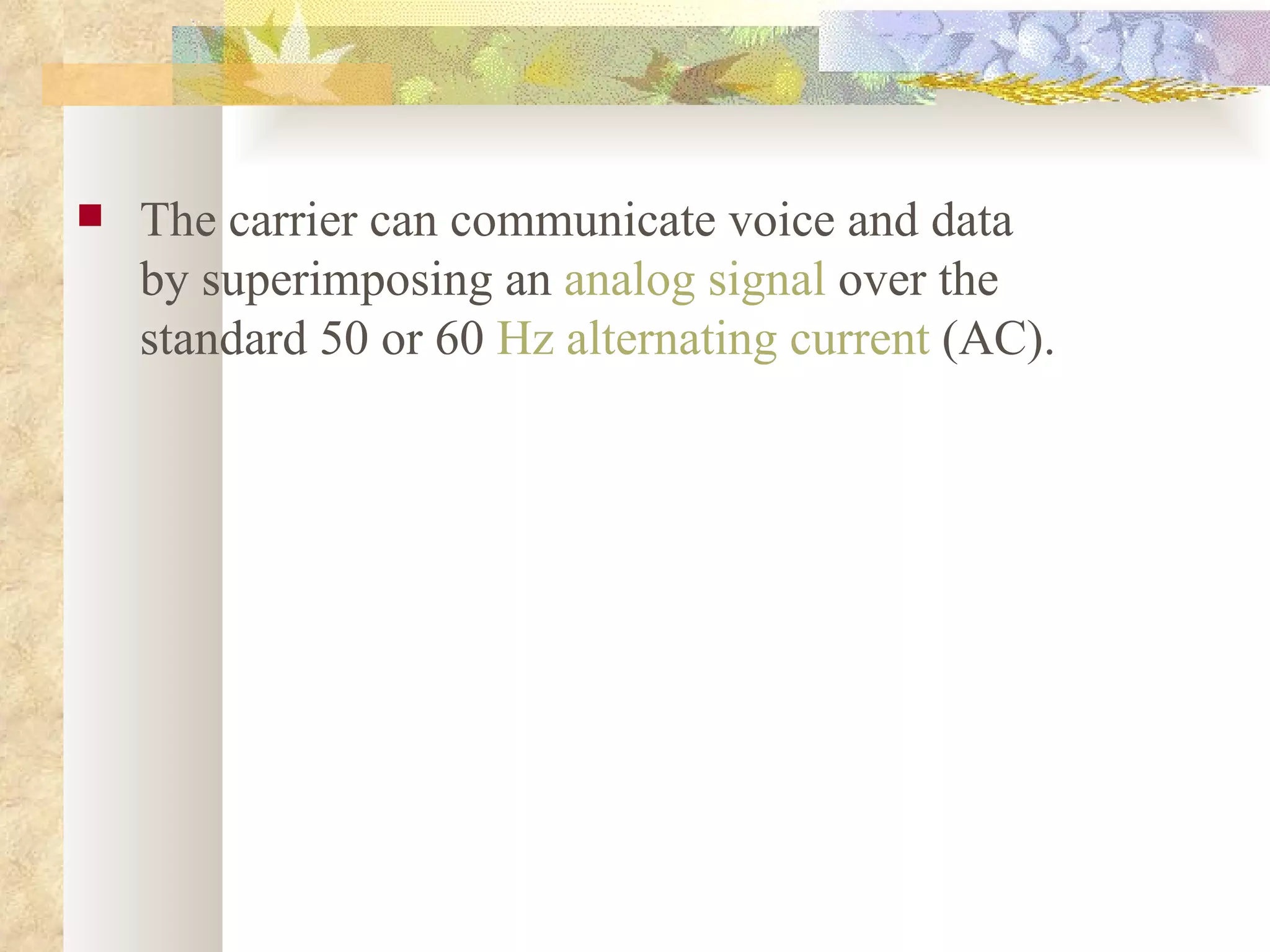 The carrier can communicate voice and data by superimposing an  analog signal  over the standard 50 or 60  Hz   alternating current  (AC). 