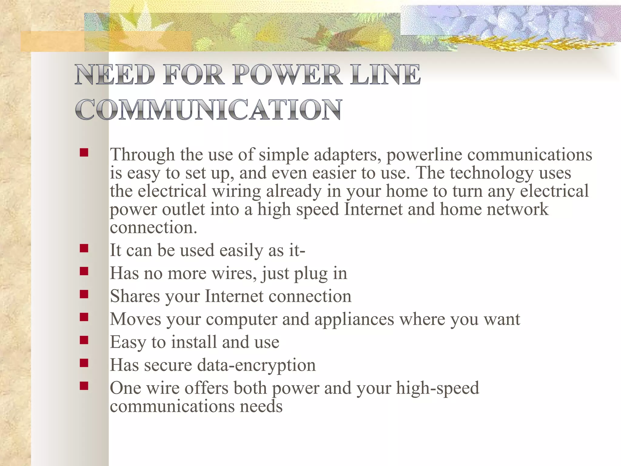 Through the use of simple adapters, powerline communications is easy to set up, and even easier to use. The technology uses the electrical wiring already in your home to turn any electrical power outlet into a high speed Internet and home network connection.  It can be used easily as it- Has no more wires, just plug in Shares your Internet connection  Moves your computer and appliances where you want Easy to install and use  Has secure data-encryption One wire offers both power and your high-speed communications needs  
